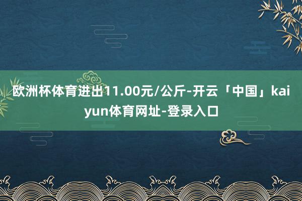 欧洲杯体育进出11.00元/公斤-开云「中国」kaiyun体育网址-登录入口