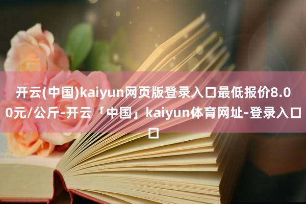 开云(中国)kaiyun网页版登录入口最低报价8.00元/公斤-开云「中国」kaiyun体育网址-登录入口