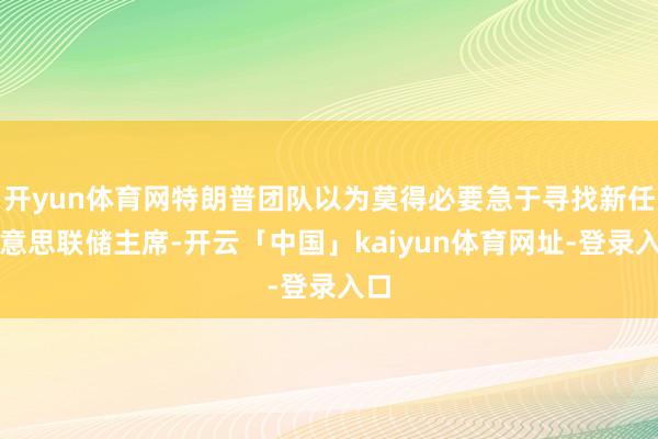 开yun体育网特朗普团队以为莫得必要急于寻找新任好意思联储主席-开云「中国」kaiyun体育网址-登录入口