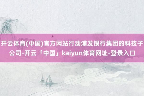 开云体育(中国)官方网站行动浦发银行集团的科技子公司-开云「中国」kaiyun体育网址-登录入口