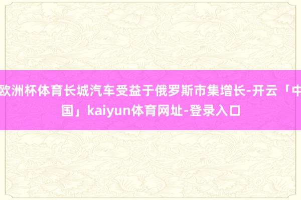 欧洲杯体育长城汽车受益于俄罗斯市集增长-开云「中国」kaiyun体育网址-登录入口