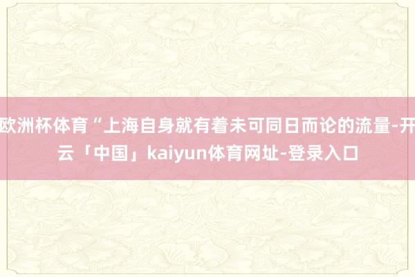 欧洲杯体育“上海自身就有着未可同日而论的流量-开云「中国」kaiyun体育网址-登录入口