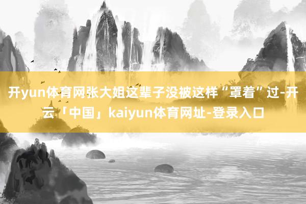开yun体育网张大姐这辈子没被这样“罩着”过-开云「中国」kaiyun体育网址-登录入口