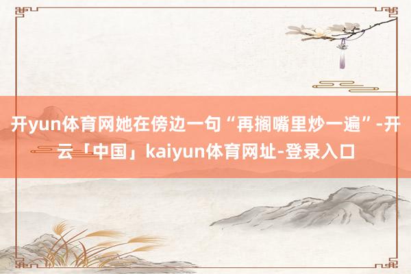 开yun体育网她在傍边一句“再搁嘴里炒一遍”-开云「中国」kaiyun体育网址-登录入口