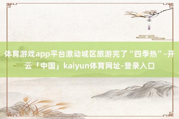 体育游戏app平台激动城区旅游完了“四季热”-开云「中国」kaiyun体育网址-登录入口