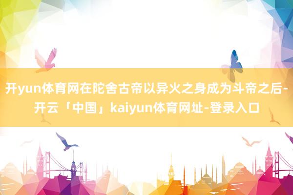 开yun体育网在陀舍古帝以异火之身成为斗帝之后-开云「中国」kaiyun体育网址-登录入口