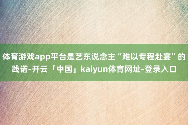体育游戏app平台是艺东说念主“难以专程赴宴”的践诺-开云「中国」kaiyun体育网址-登录入口