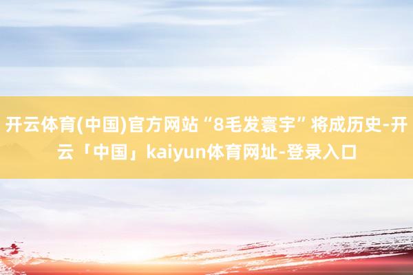 开云体育(中国)官方网站“8毛发寰宇”将成历史-开云「中国」kaiyun体育网址-登录入口