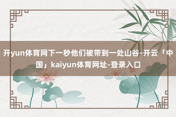 开yun体育网下一秒他们被带到一处山谷-开云「中国」kaiyun体育网址-登录入口
