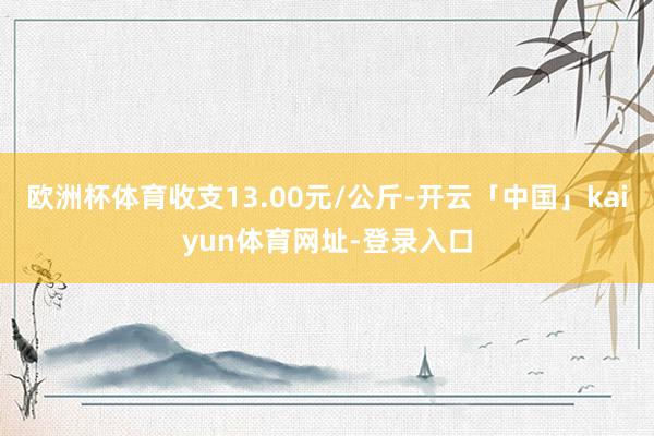 欧洲杯体育收支13.00元/公斤-开云「中国」kaiyun体育网址-登录入口