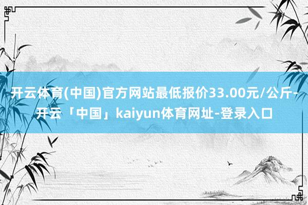 开云体育(中国)官方网站最低报价33.00元/公斤-开云「中国」kaiyun体育网址-登录入口