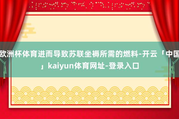 欧洲杯体育进而导致苏联坐褥所需的燃料-开云「中国」kaiyun体育网址-登录入口