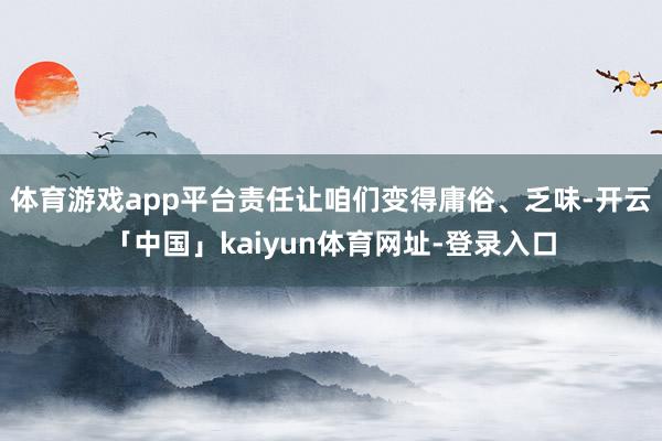 体育游戏app平台责任让咱们变得庸俗、乏味-开云「中国」kaiyun体育网址-登录入口