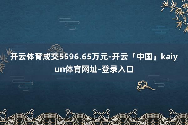 开云体育成交5596.65万元-开云「中国」kaiyun体育网址-登录入口