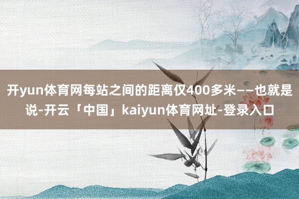 开yun体育网每站之间的距离仅400多米——也就是说-开云「中国」kaiyun体育网址-登录入口