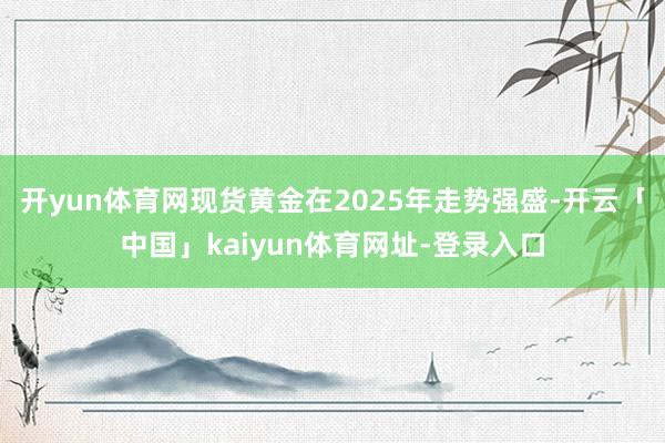 开yun体育网  现货黄金在2025年走势强盛-开云「中国」kaiyun体育网址-登录入口