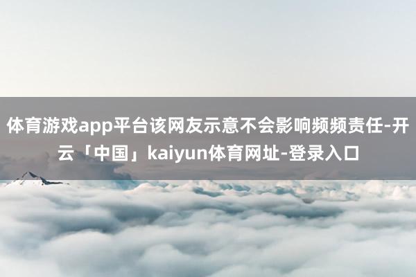 体育游戏app平台该网友示意不会影响频频责任-开云「中国」kaiyun体育网址-登录入口