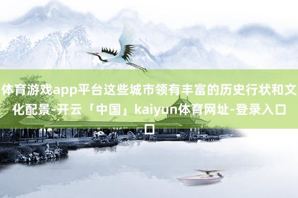 体育游戏app平台这些城市领有丰富的历史行状和文化配景-开云「中国」kaiyun体育网址-登录入口