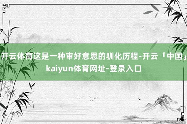 开云体育这是一种审好意思的驯化历程-开云「中国」kaiyun体育网址-登录入口
