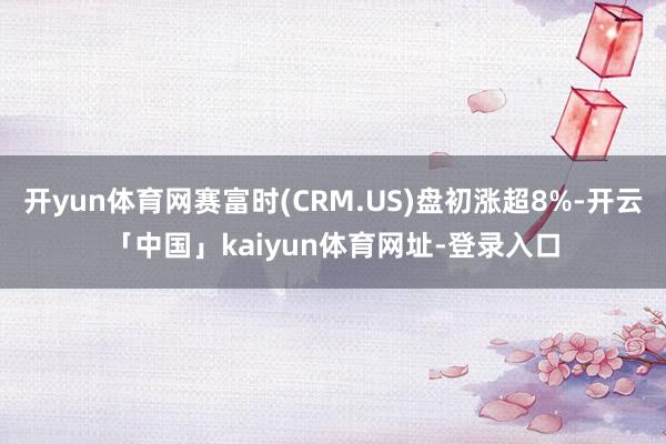 开yun体育网赛富时(CRM.US)盘初涨超8%-开云「中国」kaiyun体育网址-登录入口