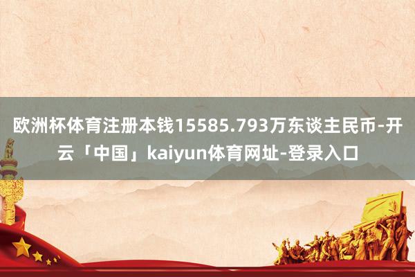 欧洲杯体育注册本钱15585.793万东谈主民币-开云「中国」kaiyun体育网址-登录入口