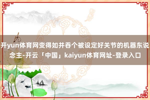 开yun体育网变得如并吞个被设定好关节的机器东说念主-开云「中国」kaiyun体育网址-登录入口