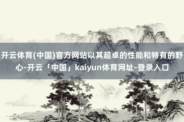 开云体育(中国)官方网站以其超卓的性能和特有的野心-开云「中国」kaiyun体育网址-登录入口