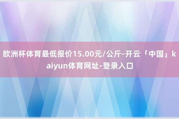 欧洲杯体育最低报价15.00元/公斤-开云「中国」kaiyun体育网址-登录入口