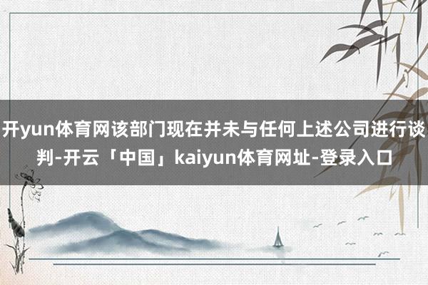 开yun体育网该部门现在并未与任何上述公司进行谈判-开云「中国」kaiyun体育网址-登录入口