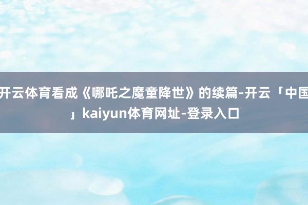 开云体育看成《哪吒之魔童降世》的续篇-开云「中国」kaiyun体育网址-登录入口