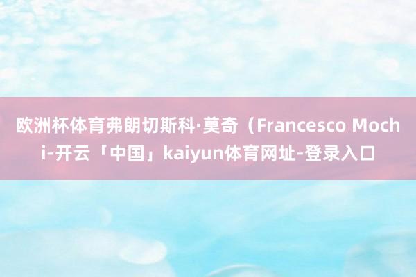 欧洲杯体育弗朗切斯科·莫奇（Francesco Mochi-开云「中国」kaiyun体育网址-登录入口