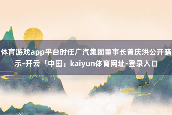 体育游戏app平台时任广汽集团董事长曾庆洪公开暗示-开云「中国」kaiyun体育网址-登录入口