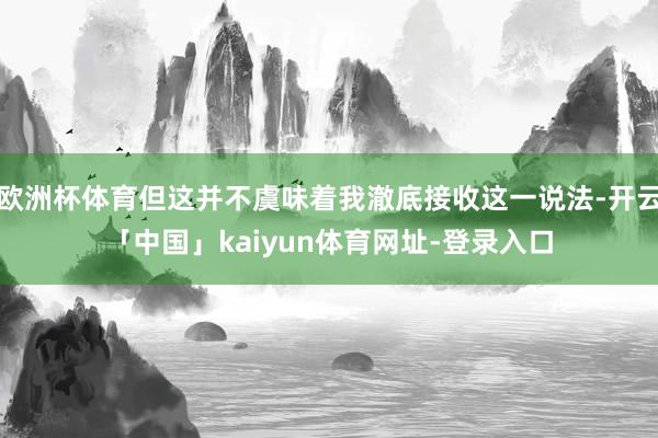 欧洲杯体育但这并不虞味着我澈底接收这一说法-开云「中国」kaiyun体育网址-登录入口