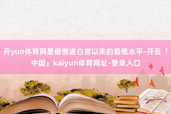 开yun体育网是倨傲返白宫以来的最低水平-开云「中国」kaiyun体育网址-登录入口