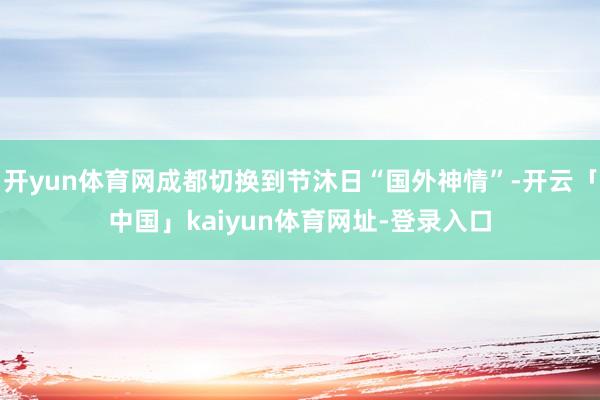 开yun体育网成都切换到节沐日“国外神情”-开云「中国」kaiyun体育网址-登录入口