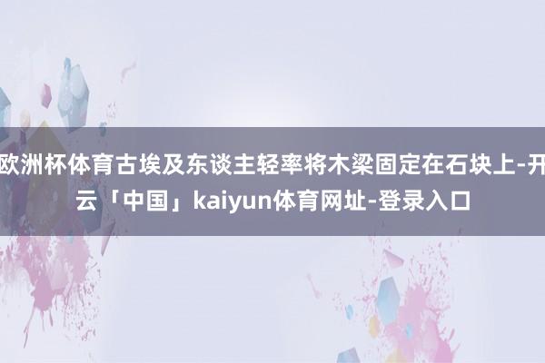 欧洲杯体育古埃及东谈主轻率将木梁固定在石块上-开云「中国」kaiyun体育网址-登录入口