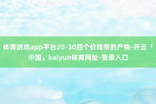 体育游戏app平台20-30四个价钱带的产物-开云「中国」kaiyun体育网址-登录入口