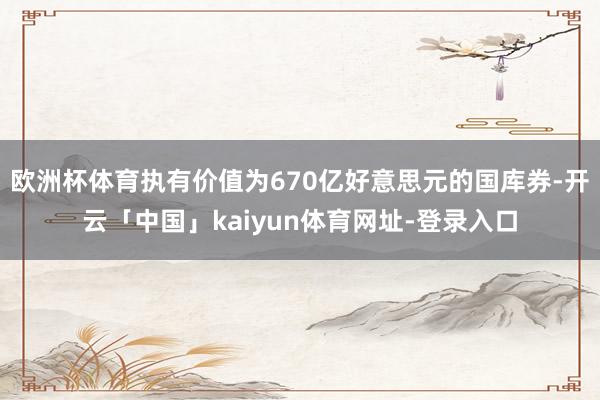 欧洲杯体育执有价值为670亿好意思元的国库券-开云「中国」kaiyun体育网址-登录入口