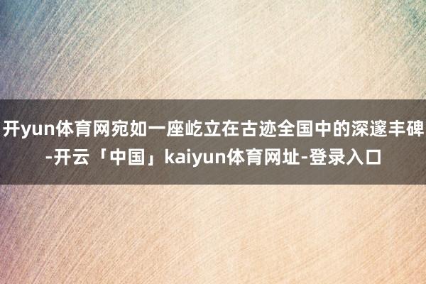 开yun体育网宛如一座屹立在古迹全国中的深邃丰碑-开云「中国」kaiyun体育网址-登录入口