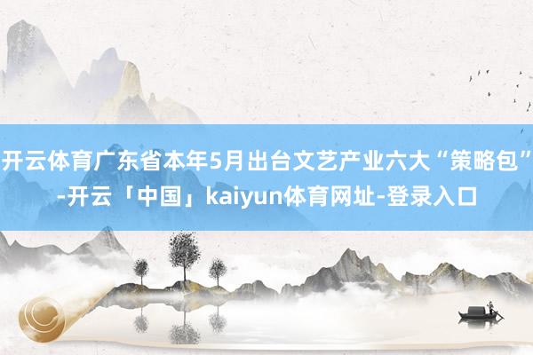 开云体育广东省本年5月出台文艺产业六大“策略包”-开云「中国」kaiyun体育网址-登录入口