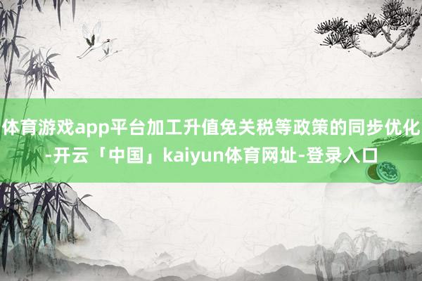 体育游戏app平台加工升值免关税等政策的同步优化-开云「中国」kaiyun体育网址-登录入口
