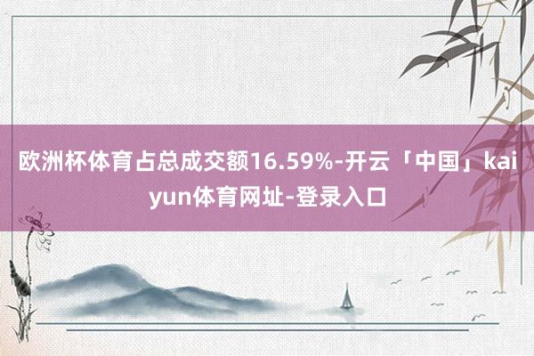 欧洲杯体育占总成交额16.59%-开云「中国」kaiyun体育网址-登录入口