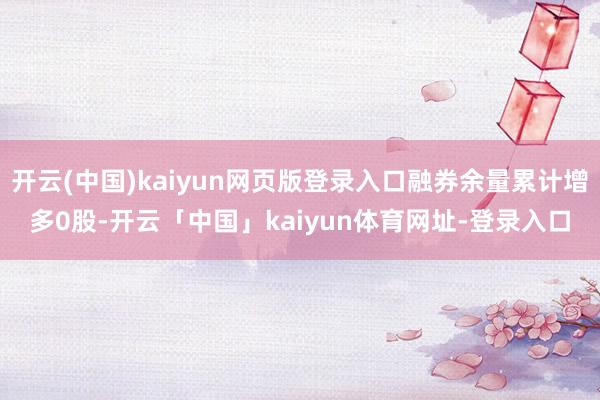 开云(中国)kaiyun网页版登录入口融券余量累计增多0股-开云「中国」kaiyun体育网址-登录入口