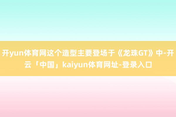 开yun体育网这个造型主要登场于《龙珠GT》中-开云「中国」kaiyun体育网址-登录入口