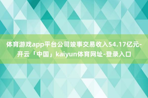 体育游戏app平台公司竣事交易收入54.17亿元-开云「中国」kaiyun体育网址-登录入口