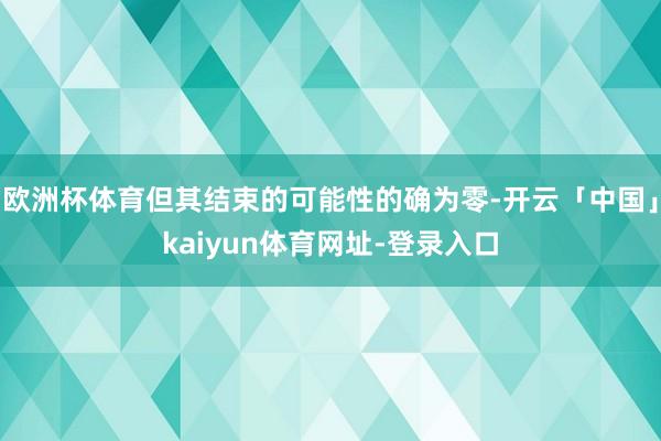 欧洲杯体育但其结束的可能性的确为零-开云「中国」kaiyun体育网址-登录入口