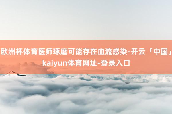 欧洲杯体育医师琢磨可能存在血流感染-开云「中国」kaiyun体育网址-登录入口