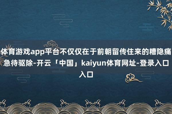 体育游戏app平台不仅仅在于前朝留传住来的糟隐痛急待驱除-开云「中国」kaiyun体育网址-登录入口