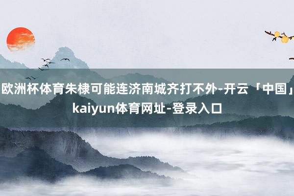 欧洲杯体育朱棣可能连济南城齐打不外-开云「中国」kaiyun体育网址-登录入口