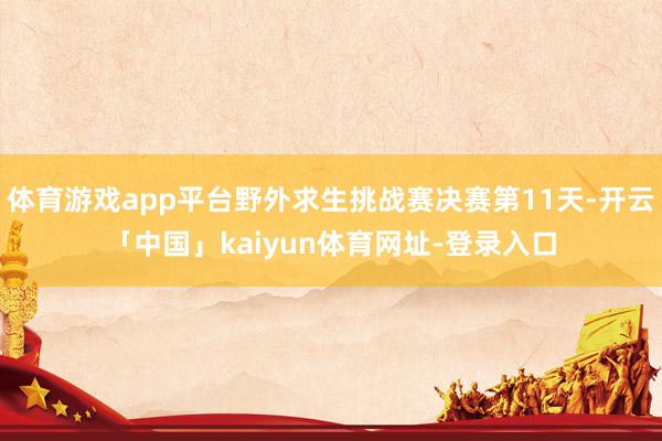 体育游戏app平台野外求生挑战赛决赛第11天-开云「中国」kaiyun体育网址-登录入口